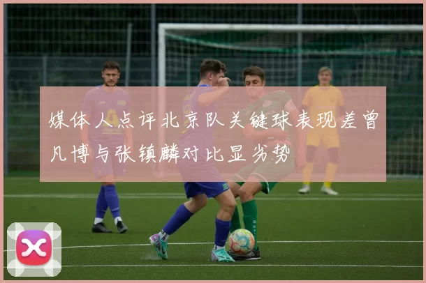 媒体人点评北京队关键球表现差曾凡博与张镇麟对比显劣势