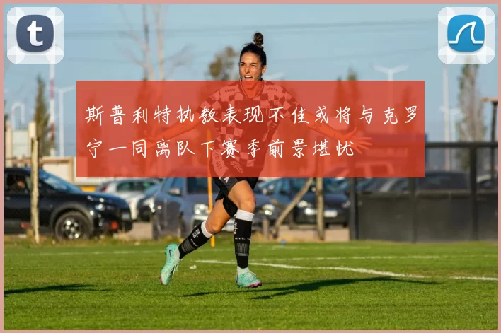 斯普利特执教表现不佳或将与克罗宁一同离队下赛季前景堪忧
