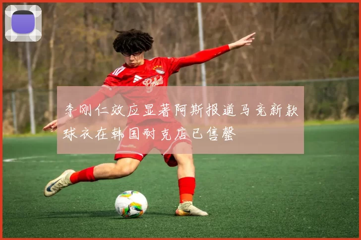 李刚仁效应显著阿斯报道马竞新款球衣在韩国耐克店已售罄