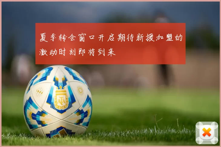 夏季转会窗口开启期待新援加盟的激动时刻即将到来