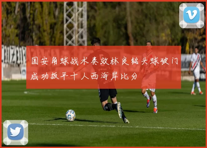 国安角球战术奏效林良铭头球破门成功扳平十人西海岸比分