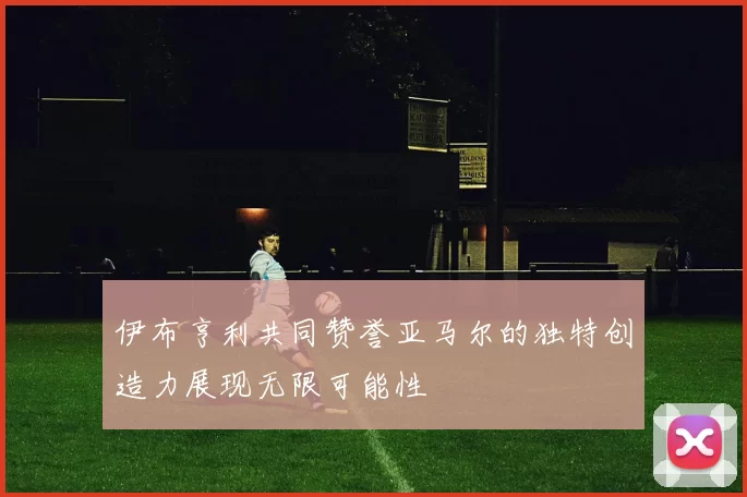 伊布亨利共同赞誉亚马尔的独特创造力展现无限可能性