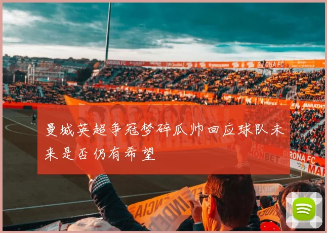 曼城英超争冠梦碎瓜帅回应球队未来是否仍有希望