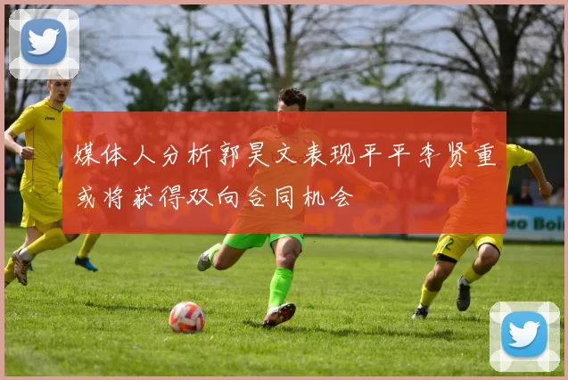 媒体人分析郭昊文表现平平李贤重或将获得双向合同机会