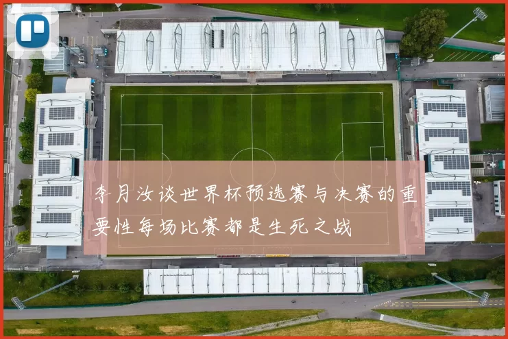李月汝谈世界杯预选赛与决赛的重要性每场比赛都是生死之战