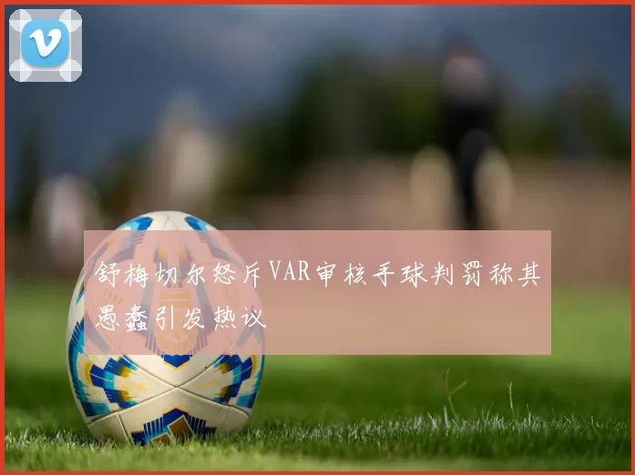 舒梅切尔怒斥VAR审核手球判罚称其愚蠢引发热议