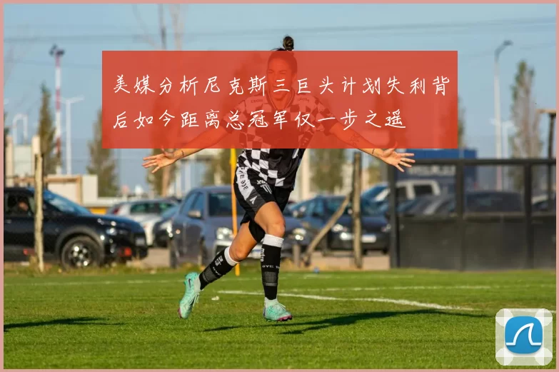 美媒分析尼克斯三巨头计划失利背后如今距离总冠军仅一步之遥
