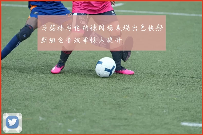 马瑟林与伦纳德同场表现出色快船新组合净效率惊人提升