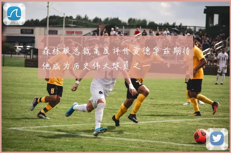 森林狼总裁高度评价爱德华兹期待他成为历史伟大球员之一