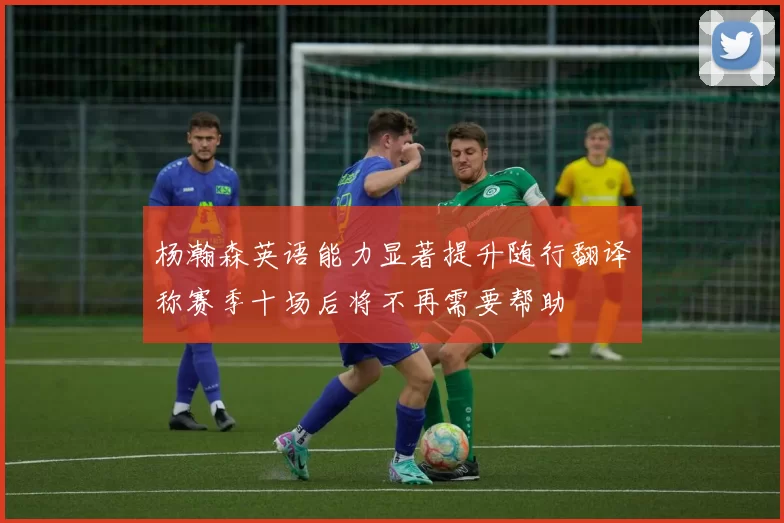 杨瀚森英语能力显著提升随行翻译称赛季十场后将不再需要帮助