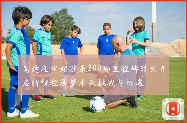 高迪在中超迎来200场里程碑时刻开启新征程展望未来挑战与机遇