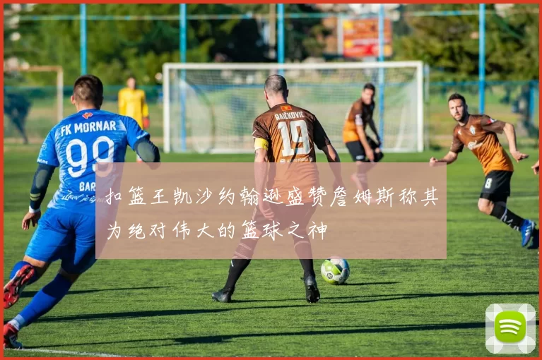 扣篮王凯沙约翰逊盛赞詹姆斯称其为绝对伟大的篮球之神
