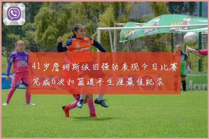 41岁詹姆斯依旧强劲表现今日比赛完成6次扣篮追平生涯最佳纪录