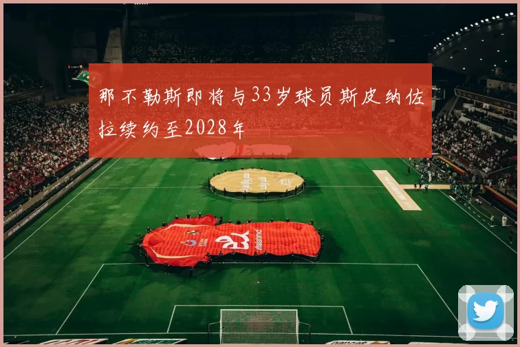 那不勒斯即将与33岁球员斯皮纳佐拉续约至2028年
