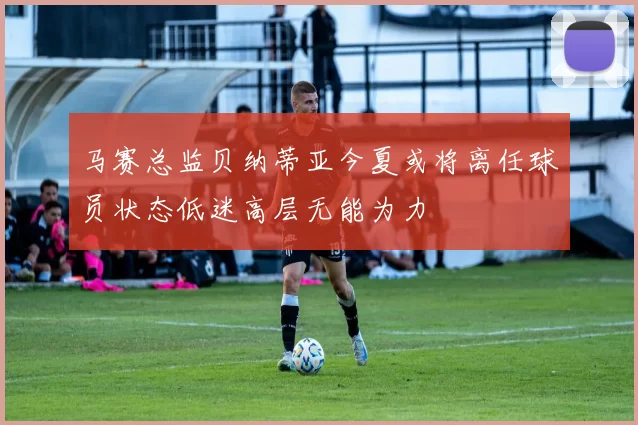 马赛总监贝纳蒂亚今夏或将离任球员状态低迷高层无能为力
